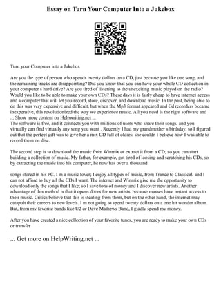 Essay on Turn Your Computer Into a Jukebox
Turn your Computer into a Jukebox
Are you the type of person who spends twenty dollars on a CD, just because you like one song, and
the remaining tracks are disappointing? Did you know that you can have your whole CD collection in
your computer s hard drive? Are you tired of listening to the unexciting music played on the radio?
Would you like to be able to make your own CDs? These days it is fairly cheap to have internet access
and a computer that will let you record, store, discover, and download music. In the past, being able to
do this was very expensive and difficult, but when the Mp3 format appeared and Cd recorders became
inexpensive, this revolutionized the way we experience music. All you need is the right software and
... Show more content on Helpwriting.net ...
The software is free, and it connects you with millions of users who share their songs, and you
virtually can find virtually any song you want . Recently I had my grandmother s birthday, so I figured
out that the perfect gift was to give her a mix CD full of oldies; she couldn t believe how I was able to
record them on disc.
The second step is to download the music from Winmix or extract it from a CD; so you can start
building a collection of music. My father, for example, got tired of loosing and scratching his CDs, so
by extracting the music into his computer, he now has over a thousand
songs stored in his PC. I m a music lover; I enjoy all types of music, from Trance to Classical, and I
can not afford to buy all the CDs I want. The internet and Winmix give me the opportunity to
download only the songs that I like; so I save tons of money and I discover new artists. Another
advantage of this method is that it opens doors for new artists, because masses have instant access to
their music. Critics believe that this is stealing from them, but on the other hand, the internet may
catapult their careers to new levels. I m not going to spend twenty dollars on a one hit wonder album.
But, from my favorite bands like U2 or Dave Mathews Band, I gladly spend my money.
After you have created a nice collection of your favorite tunes, you are ready to make your own CDs
or transfer
... Get more on HelpWriting.net ...
 