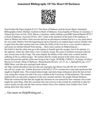Annotated Bibliography Of The Heart Of Darkness
Noel Guillen Mr.Nigro English 8/12/17 The Heart of Darkness and the Secret Sharer Annotated
Bibliography Zeitler, Michael. Isolation in Heart of Darkness. Encyclopedia of Themes in Literature, 3
Volume Set, Facts on File, 2010. Bloom s Literature, online.infobase.com/HRC/Search/Details/38721?
q=heart of darkness. Accessed 30 Nov. 2017. Early in the narration of the heart of the darkness, it
starts as Marlow the fellow sailor traveler that has an adventuress mindset but he is a very quiet and in
his own mind. Marlow from the beginning he shows himself as an isolated figure and an outsider who
is apart from the other seamen and even within the Nellie of the river he is a very sensitive observer
and seems too distinct himself from among ... Show more content on Helpwriting.net ...
Her belief is that the white men go to the regions to benefit upon the savages, but in his opinion, it s
the opposite, where the white men s view is entirely wrong. His sense of isolation increases when he
sees several areas in the Congo. The areas display the failures of the white men s control and the
suffering of the so called savages . He realizes that the cruelty present in the white man creates a
barrier between him and the white men living in the Congo. ACHEBE, CHINUA. An Image of Africa:
Racism in Conrad s Heart of Darkness. Massachusetts Review, vol. 57, no. 1, Spring2016, pp. 14 27.
EBSCOhost, scsl.idm.oclc.org/login?auth=discus
url=http://search.ebscohost.com.scsl.idm.oclc.org/login.aspx?direct=true db=lfh AN=114187095
site=eds live scope=site. Achebe discusses in the fall of 1974 a woman met a man and a professor that
taught an English class. This awaked unknowingly man had a huge enthusiasm about the fact on how
very young this woman was and if she was a student at the University of Massachusetts. The women
replied with a no and with a response of she was a teacher and how she taught African literature.
When the women told him that she taught this literature he was amazed by how someone else as him
taught the same thing. After this encounter this man conveys to the women he would like to take her
course maybe one day and she later receives letters from a few students from Yonkers New York
asking about how they need to
... Get more on HelpWriting.net ...
 