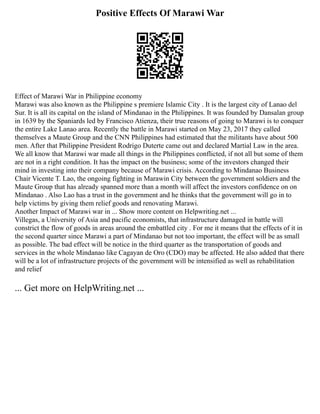Positive Effects Of Marawi War
Effect of Marawi War in Philippine economy
Marawi was also known as the Philippine s premiere Islamic City . It is the largest city of Lanao del
Sur. It is all its capital on the island of Mindanao in the Philippines. It was founded by Dansalan group
in 1639 by the Spaniards led by Francisco Atienza, their true reasons of going to Marawi is to conquer
the entire Lake Lanao area. Recently the battle in Marawi started on May 23, 2017 they called
themselves a Maute Group and the CNN Philippines had estimated that the militants have about 500
men. After that Philippine President Rodrigo Duterte came out and declared Martial Law in the area.
We all know that Marawi war made all things in the Philippines conflicted, if not all but some of them
are not in a right condition. It has the impact on the business; some of the investors changed their
mind in investing into their company because of Marawi crisis. According to Mindanao Business
Chair Vicente T. Lao, the ongoing fighting in Marawin City between the government soldiers and the
Maute Group that has already spanned more than a month will affect the investors confidence on on
Mindanao . Also Lao has a trust in the government and he thinks that the government will go in to
help victims by giving them relief goods and renovating Marawi.
Another Impact of Marawi war in ... Show more content on Helpwriting.net ...
Villegas, a University of Asia and pacific economists, that infrastructure damaged in battle will
constrict the flow of goods in areas around the embattled city . For me it means that the effects of it in
the second quarter since Marawi a part of Mindanao but not too important, the effect will be as small
as possible. The bad effect will be notice in the third quarter as the transportation of goods and
services in the whole Mindanao like Cagayan de Oro (CDO) may be affected. He also added that there
will be a lot of infrastructure projects of the government will be intensified as well as rehabilitation
and relief
... Get more on HelpWriting.net ...
 