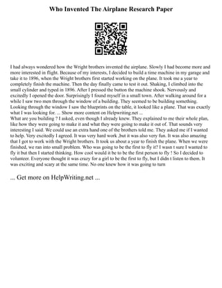 Who Invented The Airplane Research Paper
I had always wondered how the Wright brothers invented the airplane. Slowly I had become more and
more interested in flight. Because of my interests, I decided to build a time machine in my garage and
take it to 1896, when the Wright brothers first started working on the plane. It took me a year to
completely finish the machine. Then the day finally came to test it out. Shaking, I climbed into the
small cylinder and typed in 1896. After I pressed the button the machine shook. Nervously and
excitedly I opened the door. Surprisingly I found myself in a small town. After walking around for a
while I saw two men through the window of a building. They seemed to be building something.
Looking through the window I saw the blueprints on the table, it looked like a plane. That was exactly
what I was looking for. ... Show more content on Helpwriting.net ...
What are you building ? I asked, even though I already knew. They explained to me their whole plan,
like how they were going to make it and what they were going to make it out of. That sounds very
interesting I said. We could use an extra hand one of the brothers told me. They asked me if I wanted
to help. Very excitedly I agreed. It was very hard work ,but it was also very fun. It was also amazing
that I got to work with the Wright brothers. It took us about a year to finish the plane. When we were
finished, we ran into small problem. Who was going to be the first to fly it? I wasn t sure I wanted to
fly it but then I started thinking. How cool would it be to be the first person to fly ! So I decided to
volunteer. Everyone thought it was crazy for a girl to be the first to fly, but I didn t listen to them. It
was exciting and scary at the same time. No one knew how it was going to turn
... Get more on HelpWriting.net ...
 