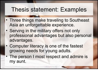 Thesis statement: Examples Three things make traveling to Southeast Asia an unforgettable experience. Serving in the military offers not only professional advantages but also personal advantages. Computer literacy is one of the fastest growing needs for young adults. The person I most respect and admire is my aunt. 