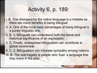Activity 6, p. 189: I. B. This disregard for the native language is a mistake as there are many benefits to being bilingual.  II. A. One of the most basic advantages of being bilingual is a purely linguistic one.  II. B. 3. Bilinguals can understand both the literal and historical significance of an expression.  II. C. Finally, widespread bilingualism can contribute to global awareness.  II. C. 2. Bilingualism can increase sympathy among nations.  III. B. The real tragedy is people who ‘lose’ a language that they knew in the past. 
