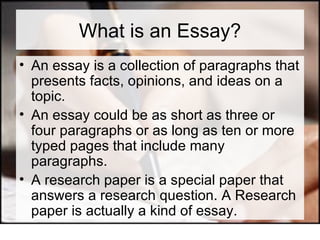 What is an Essay? An essay is a collection of paragraphs that presents facts, opinions, and ideas on a topic.  An essay could be as short as three or four paragraphs or as long as ten or more typed pages that include many paragraphs. A research paper is a special paper that answers a research question. A Research paper is actually a kind of essay. 