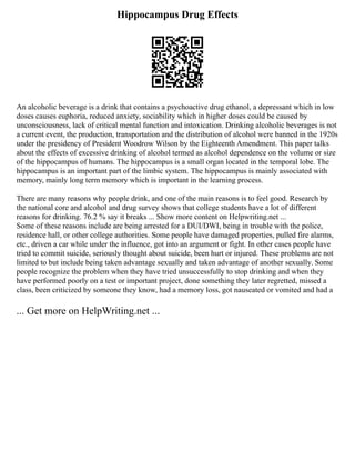 Hippocampus Drug Effects
An alcoholic beverage is a drink that contains a psychoactive drug ethanol, a depressant which in low
doses causes euphoria, reduced anxiety, sociability which in higher doses could be caused by
unconsciousness, lack of critical mental function and intoxication. Drinking alcoholic beverages is not
a current event, the production, transportation and the distribution of alcohol were banned in the 1920s
under the presidency of President Woodrow Wilson by the Eighteenth Amendment. This paper talks
about the effects of excessive drinking of alcohol termed as alcohol dependence on the volume or size
of the hippocampus of humans. The hippocampus is a small organ located in the temporal lobe. The
hippocampus is an important part of the limbic system. The hippocampus is mainly associated with
memory, mainly long term memory which is important in the learning process.
There are many reasons why people drink, and one of the main reasons is to feel good. Research by
the national core and alcohol and drug survey shows that college students have a lot of different
reasons for drinking. 76.2 % say it breaks ... Show more content on Helpwriting.net ...
Some of these reasons include are being arrested for a DUI/DWI, being in trouble with the police,
residence hall, or other college authorities. Some people have damaged properties, pulled fire alarms,
etc., driven a car while under the influence, got into an argument or fight. In other cases people have
tried to commit suicide, seriously thought about suicide, been hurt or injured. These problems are not
limited to but include being taken advantage sexually and taken advantage of another sexually. Some
people recognize the problem when they have tried unsuccessfully to stop drinking and when they
have performed poorly on a test or important project, done something they later regretted, missed a
class, been criticized by someone they know, had a memory loss, got nauseated or vomited and had a
... Get more on HelpWriting.net ...
 