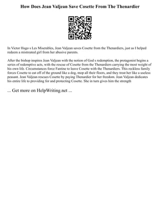 How Does Jean Valjean Save Cosette From The Thenardier
In Victor Hugo s Les Miserables, Jean Valjean saves Cosette from the Thenardiers, just as I helped
redeem a mistreated girl from her abusive parents.
After the bishop inspires Jean Valjean with the notion of God s redemption, the protagonist begins a
series of redemptive acts, with the rescue of Cosette from the Thenardiers carrying the most weight of
his own life. Circumstances force Fantine to leave Cosette with the Thenardiers. This reckless family
forces Cosette to eat off of the ground like a dog, mop all their floors, and they treat her like a useless
peasant. Jean Valjean rescues Cosette by paying Thenardier for her freedom. Jean Valjean dedicates
his entire life to providing for and protecting Cosette. She in turn gives him the strength
... Get more on HelpWriting.net ...
 