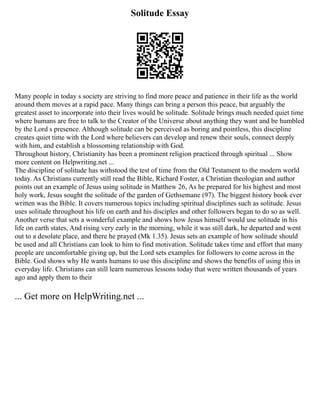 Solitude Essay
Many people in today s society are striving to find more peace and patience in their life as the world
around them moves at a rapid pace. Many things can bring a person this peace, but arguably the
greatest asset to incorporate into their lives would be solitude. Solitude brings much needed quiet time
where humans are free to talk to the Creator of the Universe about anything they want and be humbled
by the Lord s presence. Although solitude can be perceived as boring and pointless, this discipline
creates quiet time with the Lord where believers can develop and renew their souls, connect deeply
with him, and establish a blossoming relationship with God.
Throughout history, Christianity has been a prominent religion practiced through spiritual ... Show
more content on Helpwriting.net ...
The discipline of solitude has withstood the test of time from the Old Testament to the modern world
today. As Christians currently still read the Bible, Richard Foster, a Christian theologian and author
points out an example of Jesus using solitude in Matthew 26, As he prepared for his highest and most
holy work, Jesus sought the solitude of the garden of Gethsemane (97). The biggest history book ever
written was the Bible. It covers numerous topics including spiritual disciplines such as solitude. Jesus
uses solitude throughout his life on earth and his disciples and other followers began to do so as well.
Another verse that sets a wonderful example and shows how Jesus himself would use solitude in his
life on earth states, And rising very early in the morning, while it was still dark, he departed and went
out to a desolate place, and there he prayed (Mk 1.35). Jesus sets an example of how solitude should
be used and all Christians can look to him to find motivation. Solitude takes time and effort that many
people are uncomfortable giving up, but the Lord sets examples for followers to come across in the
Bible. God shows why He wants humans to use this discipline and shows the benefits of using this in
everyday life. Christians can still learn numerous lessons today that were written thousands of years
ago and apply them to their
... Get more on HelpWriting.net ...
 