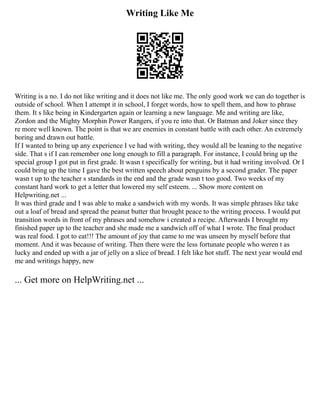 Writing Like Me
Writing is a no. I do not like writing and it does not like me. The only good work we can do together is
outside of school. When I attempt it in school, I forget words, how to spell them, and how to phrase
them. It s like being in Kindergarten again or learning a new language. Me and writing are like,
Zordon and the Mighty Morphin Power Rangers, if you re into that. Or Batman and Joker since they
re more well known. The point is that we are enemies in constant battle with each other. An extremely
boring and drawn out battle.
If I wanted to bring up any experience I ve had with writing, they would all be leaning to the negative
side. That s if I can remember one long enough to fill a paragraph. For instance, I could bring up the
special group I got put in first grade. It wasn t specifically for writing, but it had writing involved. Or I
could bring up the time I gave the best written speech about penguins by a second grader. The paper
wasn t up to the teacher s standards in the end and the grade wasn t too good. Two weeks of my
constant hard work to get a letter that lowered my self esteem. ... Show more content on
Helpwriting.net ...
It was third grade and I was able to make a sandwich with my words. It was simple phrases like take
out a loaf of bread and spread the peanut butter that brought peace to the writing process. I would put
transition words in front of my phrases and somehow i created a recipe. Afterwards I brought my
finished paper up to the teacher and she made me a sandwich off of what I wrote. The final product
was real food. I got to eat!!! The amount of joy that came to me was unseen by myself before that
moment. And it was because of writing. Then there were the less fortunate people who weren t as
lucky and ended up with a jar of jelly on a slice of bread. I felt like hot stuff. The next year would end
me and writings happy, new
... Get more on HelpWriting.net ...
 