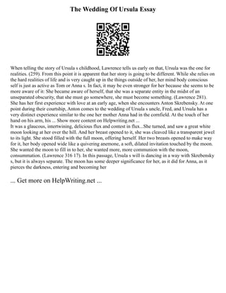 The Wedding Of Ursula Essay
When telling the story of Ursula s childhood, Lawrence tells us early on that, Ursula was the one for
realities. (259). From this point it is apparent that her story is going to be different. While she relies on
the hard realities of life and is very caught up in the things outside of her, her mind body conscious
self is just as active as Tom or Anna s. In fact, it may be even stronger for her because she seems to be
more aware of it: She became aware of herself, that she was a separate entity in the midst of an
unseparated obscurity, that she must go somewhere, she must become something. (Lawrence 281).
She has her first experience with love at an early age, when she encounters Anton Skrebensky. At one
point during their courtship, Anton comes to the wedding of Ursula s uncle, Fred, and Ursula has a
very distinct experience similar to the one her mother Anna had in the cornfield. At the touch of her
hand on his arm, his ... Show more content on Helpwriting.net ...
It was a glaucous, intertwining, delicious flux and contest in flux...She turned, and saw a great white
moon looking at her over the hill. And her breast opened to it, she was cleaved like a transparent jewel
to its light. She stood filled with the full moon, offering herself. Her two breasts opened to make way
for it, her body opened wide like a quivering anemone, a soft, dilated invitation touched by the moon.
She wanted the moon to fill in to her, she wanted more, more communion with the moon,
consummation. (Lawrence 316 17). In this passage, Ursula s will is dancing in a way with Skrebensky
s, but it is always separate. The moon has some deeper significance for her, as it did for Anna, as it
pierces the darkness, entering and becoming her
... Get more on HelpWriting.net ...
 