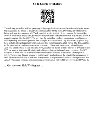 Sp In Sports Psychology
The delivery method in which a sports psychologist professional uses can be a determining factor on
the success and the ability to effectively communicate with the client. Depending on what study is
being reviewed, the ways that a SPP delivers their service to their clients can vary. As it was talked
about in this week s discussions, SPP s have many different standards for which they have to follow in
order to practice (Gordin, 2007). The way that the individual conducts business can be different, as
well depending on the demographics. For example, a SPP who is working with a hockey player may
have a slight different approach when dealing with a minor league baseball player. The demographics
of the sport and the environment the team or athlete ... Show more content on Helpwriting.net ...
As it was already stated in this class and paper, coaches can put an extreme amount of pressure on the
SPP, but along with the confidentiality side of things, they can t always know everything. The SPP
will need to work with the staff in order to establish their roles and expectations (Portenga et al.,
2012). The way that this can be done is by thoroughly explaining out the roles to the management or
staff. This way there is less of a chance that questions or arguments will arise at a later point and time.
Also, by having an open and communicating environment, it will build trust between the SPP and the
... Get more on HelpWriting.net ...
 
