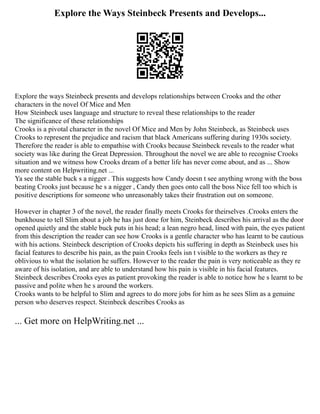 Explore the Ways Steinbeck Presents and Develops...
Explore the ways Steinbeck presents and develops relationships between Crooks and the other
characters in the novel Of Mice and Men
How Steinbeck uses language and structure to reveal these relationships to the reader
The significance of these relationships
Crooks is a pivotal character in the novel Of Mice and Men by John Steinbeck, as Steinbeck uses
Crooks to represent the prejudice and racism that black Americans suffering during 1930s society.
Therefore the reader is able to empathise with Crooks because Steinbeck reveals to the reader what
society was like during the Great Depression. Throughout the novel we are able to recognise Crooks
situation and we witness how Crooks dream of a better life has never come about, and as ... Show
more content on Helpwriting.net ...
Ya see the stable buck s a nigger . This suggests how Candy doesn t see anything wrong with the boss
beating Crooks just because he s a nigger , Candy then goes onto call the boss Nice fell too which is
positive descriptions for someone who unreasonably takes their frustration out on someone.
However in chapter 3 of the novel, the reader finally meets Crooks for theirselves .Crooks enters the
bunkhouse to tell Slim about a job he has just done for him, Steinbeck describes his arrival as the door
opened quietly and the stable buck puts in his head; a lean negro head, lined with pain, the eyes patient
from this description the reader can see how Crooks is a gentle character who has learnt to be cautious
with his actions. Steinbeck description of Crooks depicts his suffering in depth as Steinbeck uses his
facial features to describe his pain, as the pain Crooks feels isn t visible to the workers as they re
oblivious to what the isolation he suffers. However to the reader the pain is very noticeable as they re
aware of his isolation, and are able to understand how his pain is visible in his facial features.
Steinbeck describes Crooks eyes as patient provoking the reader is able to notice how he s learnt to be
passive and polite when he s around the workers.
Crooks wants to be helpful to Slim and agrees to do more jobs for him as he sees Slim as a genuine
person who deserves respect. Steinbeck describes Crooks as
... Get more on HelpWriting.net ...
 