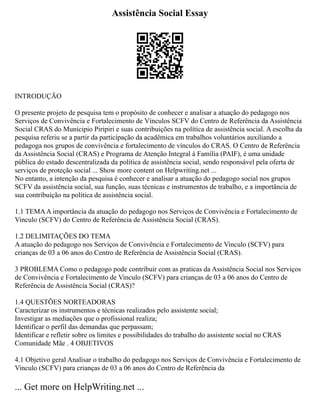 Assistência Social Essay
INTRODUÇÃO
O presente projeto de pesquisa tem o propósito de conhecer e analisar a atuação do pedagogo nos
Serviços de Convivência e Fortalecimento de Vínculos SCFV do Centro de Referência da Assistência
Social CRAS do Munícipio Piripiri e suas contribuições na política de assistência social. A escolha da
pesquisa referiu se a partir da participação da acadêmica em trabalhos voluntários auxiliando a
pedagoga nos grupos de convivência e fortalecimento de vínculos do CRAS. O Centro de Referência
da Assistência Social (CRAS) e Programa de Atenção Integral à Família (PAIF), é uma unidade
pública do estado descentralizada da política de assistência social, sendo responsável pela oferta de
serviços de proteção social ... Show more content on Helpwriting.net ...
No entanto, a intenção da pesquisa é conhecer e analisar a atuação do pedagogo social nos grupos
SCFV da assistência social, sua função, suas técnicas e instrumentos de trabalho, e a importância de
sua contribuição na política de assistência social.
1.1 TEMAA importância da atuação do pedagogo nos Serviços de Convivência e Fortalecimento de
Vinculo (SCFV) do Centro de Referência de Assistência Social (CRAS).
1.2 DELIMITAÇÕES DO TEMA
A atuação do pedagogo nos Serviços de Convivência e Fortalecimento de Vinculo (SCFV) para
crianças de 03 a 06 anos do Centro de Referência de Assistência Social (CRAS).
3 PROBLEMA Como o pedagogo pode contribuir com as praticas da Assistência Social nos Serviços
de Convivência e Fortalecimento de Vinculo (SCFV) para crianças de 03 a 06 anos do Centro de
Referência de Assistência Social (CRAS)?
1.4 QUESTÕES NORTEADORAS
Caracterizar os instrumentos e técnicas realizados pelo assistente social;
Investigar as mediações que o profissional realiza;
Identificar o perfil das demandas que perpassam;
Identificar e refletir sobre os limites e possibilidades do trabalho do assistente social no CRAS
Comunidade Mãe . 4 OBJETIVOS
4.1 Objetivo geral Analisar o trabalho do pedagogo nos Serviços de Convivência e Fortalecimento de
Vinculo (SCFV) para crianças de 03 a 06 anos do Centro de Referência da
... Get more on HelpWriting.net ...
 