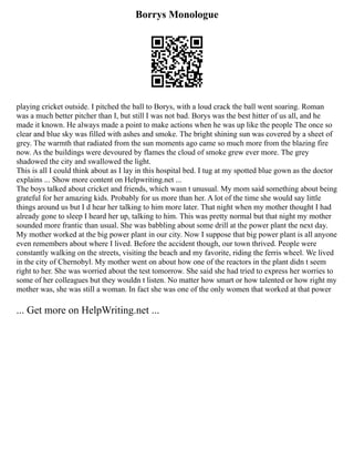 Borrys Monologue
playing cricket outside. I pitched the ball to Borys, with a loud crack the ball went soaring. Roman
was a much better pitcher than I, but still I was not bad. Borys was the best hitter of us all, and he
made it known. He always made a point to make actions when he was up like the people The once so
clear and blue sky was filled with ashes and smoke. The bright shining sun was covered by a sheet of
grey. The warmth that radiated from the sun moments ago came so much more from the blazing fire
now. As the buildings were devoured by flames the cloud of smoke grew ever more. The grey
shadowed the city and swallowed the light.
This is all I could think about as I lay in this hospital bed. I tug at my spotted blue gown as the doctor
explains ... Show more content on Helpwriting.net ...
The boys talked about cricket and friends, which wasn t unusual. My mom said something about being
grateful for her amazing kids. Probably for us more than her. A lot of the time she would say little
things around us but I d hear her talking to him more later. That night when my mother thought I had
already gone to sleep I heard her up, talking to him. This was pretty normal but that night my mother
sounded more frantic than usual. She was babbling about some drill at the power plant the next day.
My mother worked at the big power plant in our city. Now I suppose that big power plant is all anyone
even remembers about where I lived. Before the accident though, our town thrived. People were
constantly walking on the streets, visiting the beach and my favorite, riding the ferris wheel. We lived
in the city of Chernobyl. My mother went on about how one of the reactors in the plant didn t seem
right to her. She was worried about the test tomorrow. She said she had tried to express her worries to
some of her colleagues but they wouldn t listen. No matter how smart or how talented or how right my
mother was, she was still a woman. In fact she was one of the only women that worked at that power
... Get more on HelpWriting.net ...
 