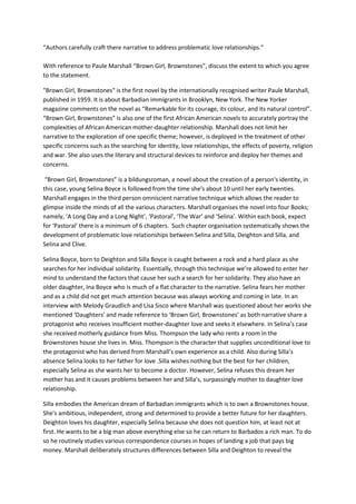 “Authors carefully craft there narrative to address problematic love relationships.”
With reference to Paule Marshall “Brown Girl, Brownstones”, discuss the extent to which you agree
to the statement.
"Brown Girl, Brownstones" is the first novel by the internationally recognised writer Paule Marshall,
published in 1959. It is about Barbadian immigrants in Brooklyn, New York. The New Yorker
magazine comments on the novel as “Remarkable for its courage, its colour, and its natural control”.
“Brown Girl, Brownstones” is also one of the first African American novels to accurately portray the
complexities of African American mother-daughter relationship. Marshall does not limit her
narrative to the exploration of one specific theme; however, is deployed in the treatment of other
specific concerns such as the searching for identity, love relationships, the effects of poverty, religion
and war. She also uses the literary and structural devices to reinforce and deploy her themes and
concerns.
“Brown Girl, Brownstones” is a bildungsroman, a novel about the creation of a person's identity, in
this case, young Selina Boyce is followed from the time she's about 10 until her early twenties.
Marshall engages in the third person omniscient narrative technique which allows the reader to
glimpse inside the minds of all the various characters. Marshall organises the novel into four Books;
namely, ‘A Long Day and a Long Night’, ‘Pastoral’, ‘The War’ and ‘Selina’. Within each book, expect
for ‘Pastoral’ there is a minimum of 6 chapters. Such chapter organisation systematically shows the
development of problematic love relationships between Selina and Silla, Deighton and Silla, and
Selina and Clive.
Selina Boyce, born to Deighton and Silla Boyce is caught between a rock and a hard place as she
searches for her individual solidarity. Essentially, through this technique we’re allowed to enter her
mind to understand the factors that cause her such a search for her solidarity. They also have an
older daughter, Ina Boyce who is much of a flat character to the narrative. Selina fears her mother
and as a child did not get much attention because was always working and coming in late. In an
interview with Melody Graudlich and Lisa Sisco where Marshall was questioned about her works she
mentioned ‘Daughters’ and made reference to ‘Brown Girl, Brownstones’ as both narrative share a
protagonist who receives insufficient mother-daughter love and seeks it elsewhere. In Selina’s case
she received motherly guidance from Miss. Thompson the lady who rents a room in the
Brownstones house she lives in. Miss. Thompson is the character that supplies unconditional love to
the protagonist who has derived from Marshall’s own experience as a child. Also during Silla’s
absence Selina looks to her father for love .Silla wishes nothing but the best for her children,
especially Selina as she wants her to become a doctor. However, Selina refuses this dream her
mother has and it causes problems between her and Silla’s, surpassingly mother to daughter love
relationship.
Silla embodies the American dream of Barbadian immigrants which is to own a Brownstones house.
She's ambitious, independent, strong and determined to provide a better future for her daughters.
Deighton loves his daughter, especially Selina because she does not question him, at least not at
first. He wants to be a big man above everything else so he can return to Barbados a rich man. To do
so he routinely studies various correspondence courses in hopes of landing a job that pays big
money. Marshall deliberately structures differences between Silla and Deighton to reveal the
 
