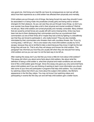 very good one. And living out a bad life can have its consequences so next we will talk
about how their experience as a child soldier has affected them physically and mentally.

Child soldiers are put through a lot of things; like being forced into wars they shouldn’t even
be associated in or being made into prostitutes (mostly girls) and being sold to random
strangers for their pleasure. As you can see they are put through many things, so don’t you
ever wonder how these things take a toll in their physical and mental conditions? Well let
me tell you. Most child soldiers are turned physically and mentally vulnerable. Many children
that are saved by armed forces are usually left with some missing limbs, limbs may have
been lost due to them disobeying their commanders and thus as a punishment their
commanders cut one of their limbs off or maybe they lost a limb by fighting in a bloodthirsty
war that they are forced to participate in, who really knows? They are also mentally
intimidated by their commanders who threaten them with countless threats; like “If you try
running away, I will kill you.”, this is one reason why most child soldiers usually try not to
escape, because they are to terrified to take a stand because they know it might be the last
things they will ever do. That is why they will always and forever be child soldiers. This
paragraph has informed you how they are usually left when they are rescued from being
child soldiers and as you can see it is not the best way to be left as.

After reading this essay don’t you feel like you know a little bit more about child soldiers?
This essay did inform you about some facts about child soldiers, like about what the
definition of being a child soldier is, what their physical and metal conditions are and what
kind of life a child soldier goes through. Since this essay only gave you only some brief facts
about child soldiers and if you are thinking of wanting to learn more information you should
take some of your time and participate in programs that help child soldiers. You could also
try watching videos that inform you more about the subject child soldiers, like Michel’s
appearance in the We Day videos. You may not know it but watching videos and
participating in events like We Day can and will help child soldiers gain a better future.
 