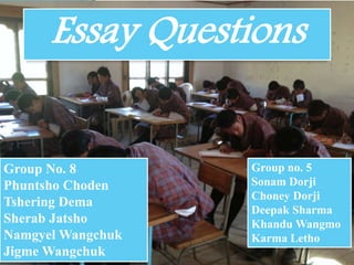 Essay Questions 
*ESSAY QUESTIONS 
Presenter Name 
Presentation Date 
Group no. 5 
Sonam Dorji 
Choney Dorji 
Deepak Sharma 
Khandu Wangmo 
Karma Letho 
Group No. 8 
Phuntsho Choden 
Tshering Dema 
Sherab Jatsho 
Namgyel Wangchuk 
Jigme Wangchuk 
 