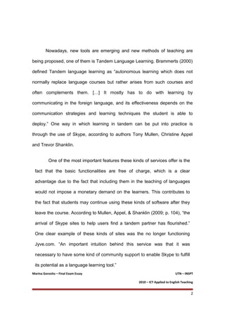 Nowadays, new tools are emerging and new methods of teaching are
being proposed, one of them is Tandem Language Learning. Brammerts (2000)
defined Tandem language learning as “autonomous learning which does not
normally replace language courses but rather arises from such courses and
often complements them. […] It mostly has to do with learning by
communicating in the foreign language, and its effectiveness depends on the
communication strategies and learning techniques the student is able to
deploy.” One way in which learning in tandem can be put into practice is
through the use of Skype, according to authors Tony Mullen, Christine Appel
and Trevor Shanklin.
One of the most important features these kinds of services offer is the
fact that the basic functionalities are free of charge, which is a clear
advantage due to the fact that including them in the teaching of languages
would not impose a monetary demand on the learners. This contributes to
the fact that students may continue using these kinds of software after they
leave the course. According to Mullen, Appel, & Shanklin (2009; p. 104), “the
arrival of Skype sites to help users find a tandem partner has flourished.”
One clear example of these kinds of sites was the no longer functioning
Jyve.com. “An important intuition behind this service was that it was
necessary to have some kind of community support to enable Skype to fulfill
its potential as a language learning tool.”
Marina Gorosito – Final Exam Essay UTN – INSPT
2010 – ICT Applied to English Teaching
2
 