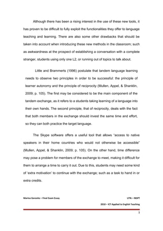 Although there has been a rising interest in the use of these new tools, it
has proven to be difficult to fully exploit the functionalities they offer to language
teaching and learning. There are also some other drawbacks that should be
taken into account when introducing these new methods in the classroom; such
as awkwardness at the prospect of establishing a conversation with a complete
stranger, students using only one L2, or running out of topics to talk about.
Little and Brammerts (1996) postulate that tandem language learning
needs to observe two principles in order to be successful: the principle of
learner autonomy and the principle of reciprocity (Mullen, Appel, & Shanklin,
2009; p. 105). The first may be considered to be the main component of the
tandem exchange, as it refers to a students taking learning of a language into
their own hands. The second principle, that of reciprocity, deals with the fact
that both members in the exchange should invest the same time and effort,
so they can both practice the target language.
The Skype software offers a useful tool that allows “access to native
speakers in their home countries who would not otherwise be accessible”
(Mullen, Appel, & Shanklin, 2009; p. 105). On the other hand, time difference
may pose a problem for members of the exchange to meet, making it difficult for
them to arrange a time to carry it out. Due to this, students may need some kind
of ‘extra motivation’ to continue with the exchange; such as a task to hand in or
extra credits.
Marina Gorosito – Final Exam Essay UTN – INSPT
2010 – ICT Applied to English Teaching
3
 