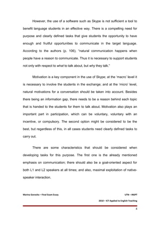 However, the use of a software such as Skype is not sufficient a tool to
benefit language students in an effective way. There is a compelling need for
purpose and clearly defined tasks that give students the opportunity to have
enough and fruitful opportunities to communicate in the target language.
According to the authors (p. 106), “natural communication happens when
people have a reason to communicate. Thus it is necessary to support students
not only with respect to what to talk about, but why they talk.”
Motivation is a key component in the use of Skype; at the ‘macro’ level it
is necessary to involve the students in the exchange; and at the ‘micro’ level,
natural motivations for a conversation should be taken into account. Besides
there being an information gap, there needs to be a reason behind each topic
that is handed to the students for them to talk about. Motivation also plays an
important part in participation, which can be voluntary, voluntary with an
incentive, or compulsory. The second option might be considered to be the
best, but regardless of this, in all cases students need clearly defined tasks to
carry out.
There are some characteristics that should be considered when
developing tasks for this purpose. The first one is the already mentioned
emphasis on communication; there should also be a goal-oriented aspect for
both L1 and L2 speakers at all times; and also, maximal exploitation of native-
speaker interaction.
Marina Gorosito – Final Exam Essay UTN – INSPT
2010 – ICT Applied to English Teaching
4
 