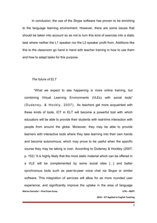 In conclusion, the use of the Skype software has proven to be enriching
to the language learning environment. However, there are some issues that
should be taken into account so as not to turn this kind of exercise into a static
task where neither the L1 speaker nor the L2 speaker profit from. Additions like
this to the classroom go hand in hand with teacher training in how to use them
and how to adapt tasks for this purpose.
The future of ELT
“What we expect to see happening is more online training, but
combining Virtual Learning Environments (VLEs) with social tools”
(Dudeney, & Hockly, 2007). As teachers get more acquainted with
these kinds of tools, ICT in ELT will become a powerful tool with which
educators will be able to provide their students with real-time interaction with
people from around the globe. Moreover, they may be able to provide
learners with interactive tools where they take learning into their own hands
and become autonomous; which may prove to be useful when the specific
course they may be taking is over. According to Dudeney & Hockley (2007;
p. 152) “it is highly likely that the more static material which can be offered in
a VLE will be complemented by some social sites […] and better
synchronous tools such as peer-to-peer voice chat via Skype or similar
software. This integration of services will allow for as more rounded user
experience, and significantly improve the uptake in the area of language
Marina Gorosito – Final Exam Essay UTN – INSPT
2010 – ICT Applied to English Teaching
5
 