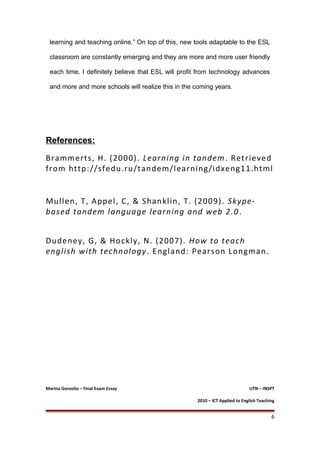learning and teaching online.” On top of this, new tools adaptable to the ESL
classroom are constantly emerging and they are more and more user friendly
each time. I definitely believe that ESL will profit from technology advances
and more and more schools will realize this in the coming years.
References:
Brammerts, H. (2000). Learning in tandem. Retrieved
from http://sfedu.ru/tandem/learning/idxeng11.html
Mullen, T, Appel, C, & Shanklin, T. (2009). Skype-
based tandem language learning and web 2.0.
Dudeney, G, & Hockly, N. (2007). How to teach
english with technology. England: Pearson Longman.
Marina Gorosito – Final Exam Essay UTN – INSPT
2010 – ICT Applied to English Teaching
6
 