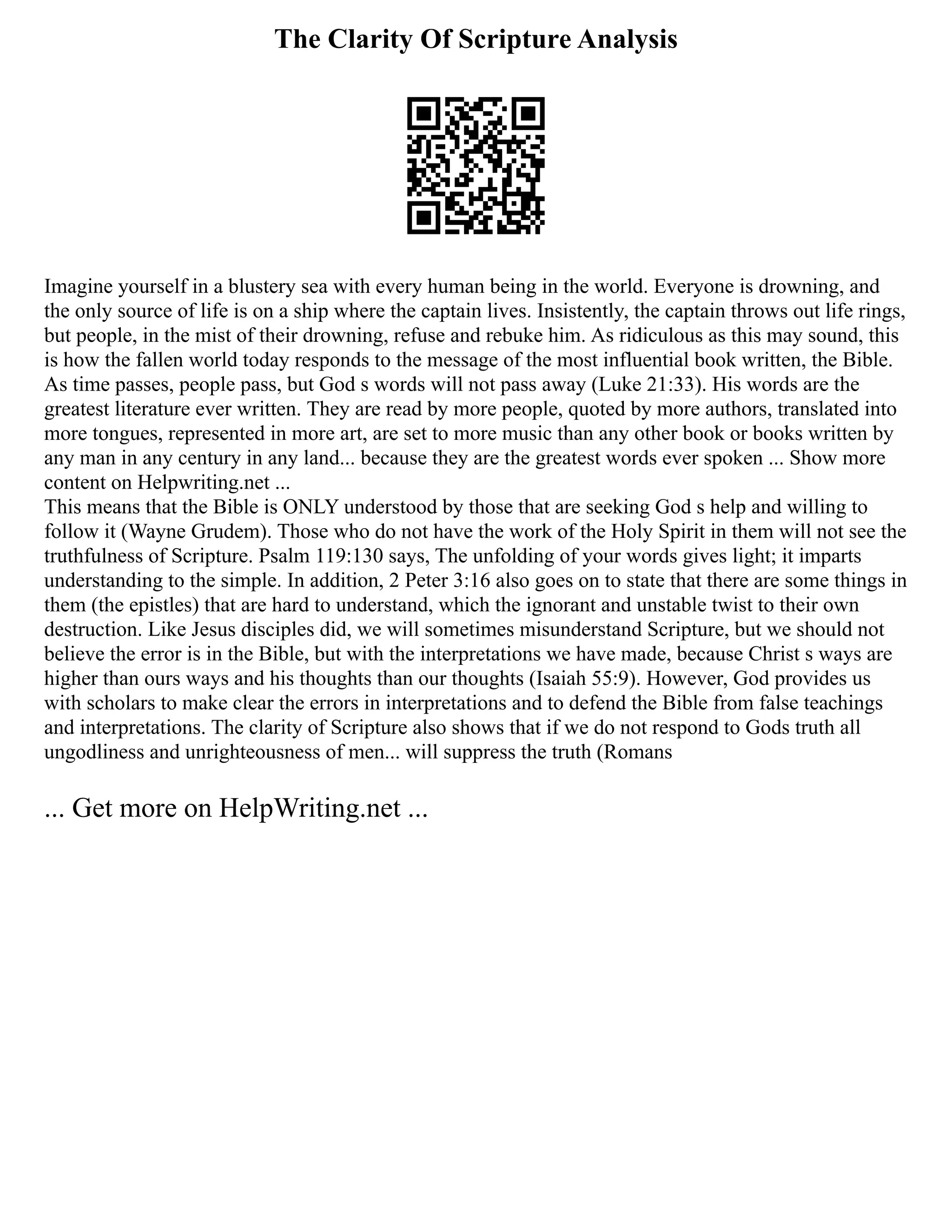 The Clarity Of Scripture Analysis
Imagine yourself in a blustery sea with every human being in the world. Everyone is drowning, and
the only source of life is on a ship where the captain lives. Insistently, the captain throws out life rings,
but people, in the mist of their drowning, refuse and rebuke him. As ridiculous as this may sound, this
is how the fallen world today responds to the message of the most influential book written, the Bible.
As time passes, people pass, but God s words will not pass away (Luke 21:33). His words are the
greatest literature ever written. They are read by more people, quoted by more authors, translated into
more tongues, represented in more art, are set to more music than any other book or books written by
any man in any century in any land... because they are the greatest words ever spoken ... Show more
content on Helpwriting.net ...
This means that the Bible is ONLY understood by those that are seeking God s help and willing to
follow it (Wayne Grudem). Those who do not have the work of the Holy Spirit in them will not see the
truthfulness of Scripture. Psalm 119:130 says, The unfolding of your words gives light; it imparts
understanding to the simple. In addition, 2 Peter 3:16 also goes on to state that there are some things in
them (the epistles) that are hard to understand, which the ignorant and unstable twist to their own
destruction. Like Jesus disciples did, we will sometimes misunderstand Scripture, but we should not
believe the error is in the Bible, but with the interpretations we have made, because Christ s ways are
higher than ours ways and his thoughts than our thoughts (Isaiah 55:9). However, God provides us
with scholars to make clear the errors in interpretations and to defend the Bible from false teachings
and interpretations. The clarity of Scripture also shows that if we do not respond to Gods truth all
ungodliness and unrighteousness of men... will suppress the truth (Romans
... Get more on HelpWriting.net ...
 