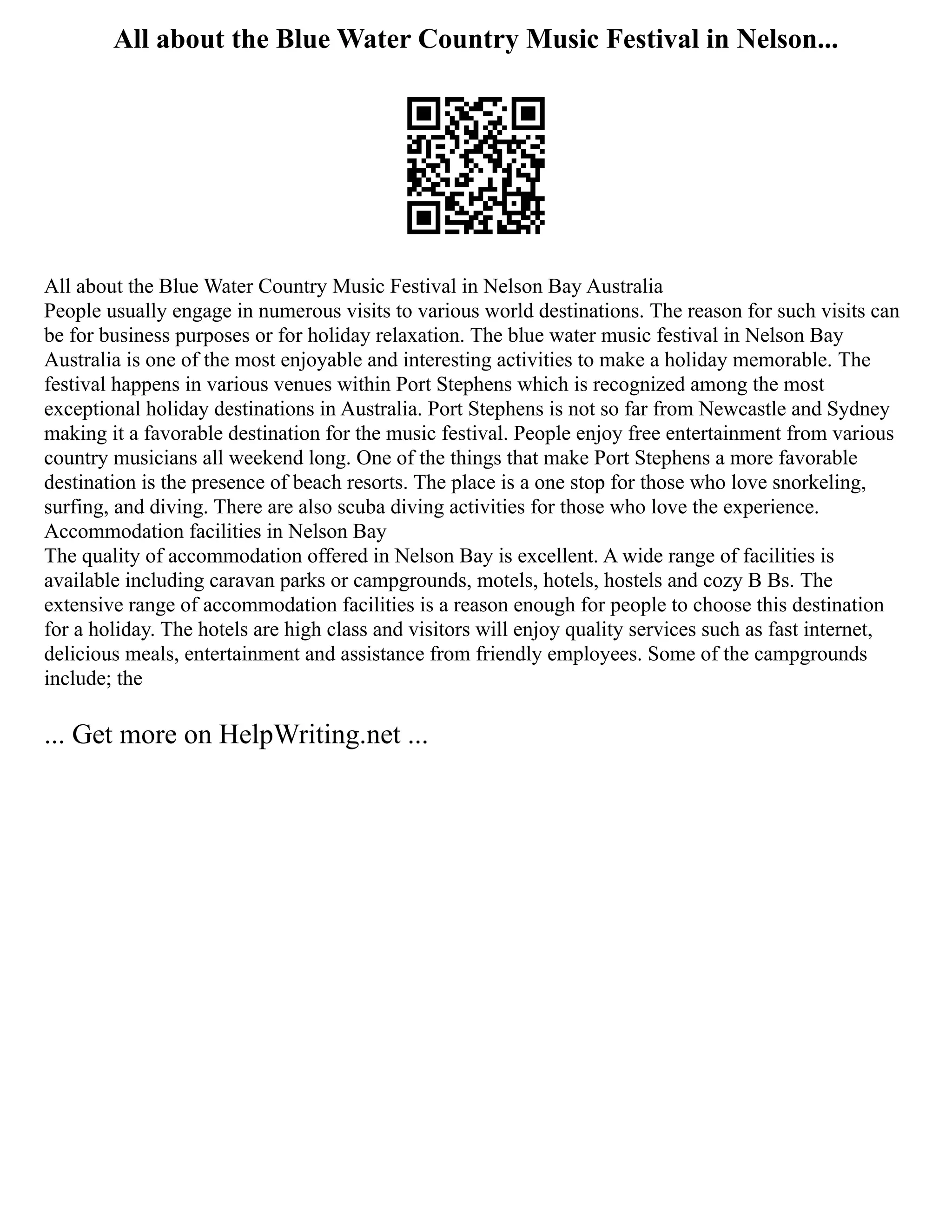 All about the Blue Water Country Music Festival in Nelson...
All about the Blue Water Country Music Festival in Nelson Bay Australia
People usually engage in numerous visits to various world destinations. The reason for such visits can
be for business purposes or for holiday relaxation. The blue water music festival in Nelson Bay
Australia is one of the most enjoyable and interesting activities to make a holiday memorable. The
festival happens in various venues within Port Stephens which is recognized among the most
exceptional holiday destinations in Australia. Port Stephens is not so far from Newcastle and Sydney
making it a favorable destination for the music festival. People enjoy free entertainment from various
country musicians all weekend long. One of the things that make Port Stephens a more favorable
destination is the presence of beach resorts. The place is a one stop for those who love snorkeling,
surfing, and diving. There are also scuba diving activities for those who love the experience.
Accommodation facilities in Nelson Bay
The quality of accommodation offered in Nelson Bay is excellent. A wide range of facilities is
available including caravan parks or campgrounds, motels, hotels, hostels and cozy B Bs. The
extensive range of accommodation facilities is a reason enough for people to choose this destination
for a holiday. The hotels are high class and visitors will enjoy quality services such as fast internet,
delicious meals, entertainment and assistance from friendly employees. Some of the campgrounds
include; the
... Get more on HelpWriting.net ...
 