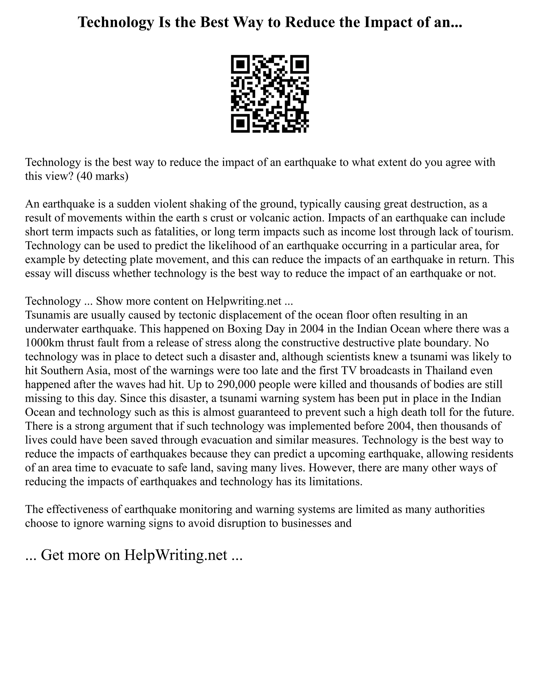 Technology Is the Best Way to Reduce the Impact of an...
Technology is the best way to reduce the impact of an earthquake to what extent do you agree with
this view? (40 marks)
An earthquake is a sudden violent shaking of the ground, typically causing great destruction, as a
result of movements within the earth s crust or volcanic action. Impacts of an earthquake can include
short term impacts such as fatalities, or long term impacts such as income lost through lack of tourism.
Technology can be used to predict the likelihood of an earthquake occurring in a particular area, for
example by detecting plate movement, and this can reduce the impacts of an earthquake in return. This
essay will discuss whether technology is the best way to reduce the impact of an earthquake or not.
Technology ... Show more content on Helpwriting.net ...
Tsunamis are usually caused by tectonic displacement of the ocean floor often resulting in an
underwater earthquake. This happened on Boxing Day in 2004 in the Indian Ocean where there was a
1000km thrust fault from a release of stress along the constructive destructive plate boundary. No
technology was in place to detect such a disaster and, although scientists knew a tsunami was likely to
hit Southern Asia, most of the warnings were too late and the first TV broadcasts in Thailand even
happened after the waves had hit. Up to 290,000 people were killed and thousands of bodies are still
missing to this day. Since this disaster, a tsunami warning system has been put in place in the Indian
Ocean and technology such as this is almost guaranteed to prevent such a high death toll for the future.
There is a strong argument that if such technology was implemented before 2004, then thousands of
lives could have been saved through evacuation and similar measures. Technology is the best way to
reduce the impacts of earthquakes because they can predict a upcoming earthquake, allowing residents
of an area time to evacuate to safe land, saving many lives. However, there are many other ways of
reducing the impacts of earthquakes and technology has its limitations.
The effectiveness of earthquake monitoring and warning systems are limited as many authorities
choose to ignore warning signs to avoid disruption to businesses and
... Get more on HelpWriting.net ...
 