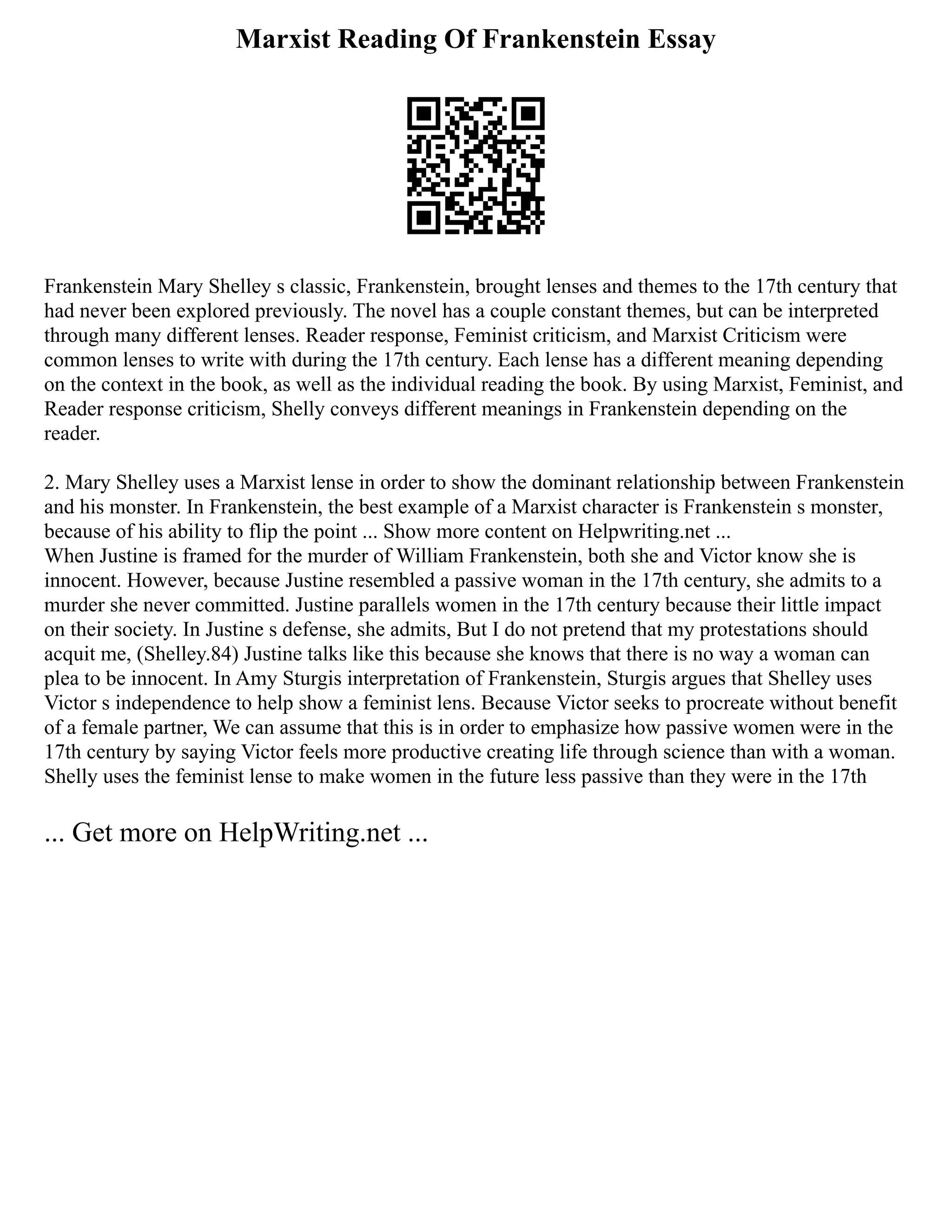 Marxist Reading Of Frankenstein Essay
Frankenstein Mary Shelley s classic, Frankenstein, brought lenses and themes to the 17th century that
had never been explored previously. The novel has a couple constant themes, but can be interpreted
through many different lenses. Reader response, Feminist criticism, and Marxist Criticism were
common lenses to write with during the 17th century. Each lense has a different meaning depending
on the context in the book, as well as the individual reading the book. By using Marxist, Feminist, and
Reader response criticism, Shelly conveys different meanings in Frankenstein depending on the
reader.
2. Mary Shelley uses a Marxist lense in order to show the dominant relationship between Frankenstein
and his monster. In Frankenstein, the best example of a Marxist character is Frankenstein s monster,
because of his ability to flip the point ... Show more content on Helpwriting.net ...
When Justine is framed for the murder of William Frankenstein, both she and Victor know she is
innocent. However, because Justine resembled a passive woman in the 17th century, she admits to a
murder she never committed. Justine parallels women in the 17th century because their little impact
on their society. In Justine s defense, she admits, But I do not pretend that my protestations should
acquit me, (Shelley.84) Justine talks like this because she knows that there is no way a woman can
plea to be innocent. In Amy Sturgis interpretation of Frankenstein, Sturgis argues that Shelley uses
Victor s independence to help show a feminist lens. Because Victor seeks to procreate without benefit
of a female partner, We can assume that this is in order to emphasize how passive women were in the
17th century by saying Victor feels more productive creating life through science than with a woman.
Shelly uses the feminist lense to make women in the future less passive than they were in the 17th
... Get more on HelpWriting.net ...
 