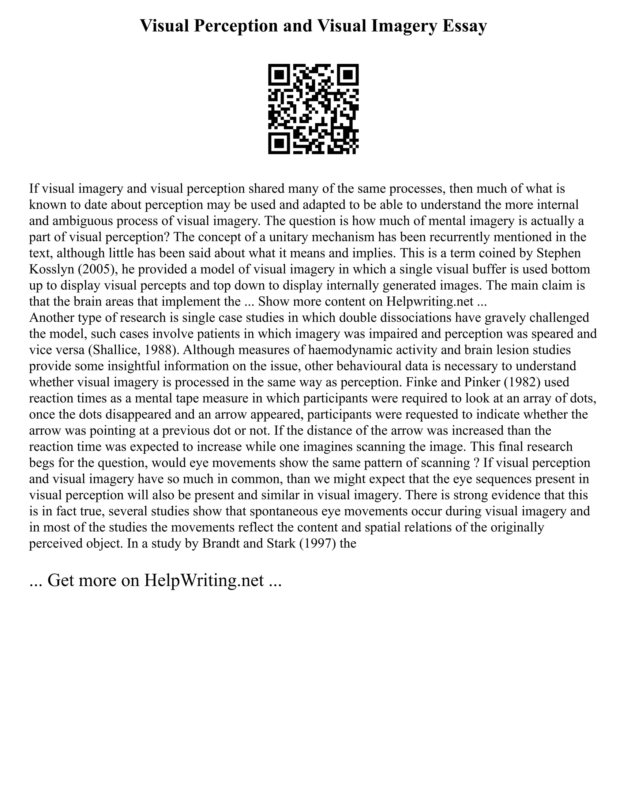 Visual Perception and Visual Imagery Essay
If visual imagery and visual perception shared many of the same processes, then much of what is
known to date about perception may be used and adapted to be able to understand the more internal
and ambiguous process of visual imagery. The question is how much of mental imagery is actually a
part of visual perception? The concept of a unitary mechanism has been recurrently mentioned in the
text, although little has been said about what it means and implies. This is a term coined by Stephen
Kosslyn (2005), he provided a model of visual imagery in which a single visual buffer is used bottom
up to display visual percepts and top down to display internally generated images. The main claim is
that the brain areas that implement the ... Show more content on Helpwriting.net ...
Another type of research is single case studies in which double dissociations have gravely challenged
the model, such cases involve patients in which imagery was impaired and perception was speared and
vice versa (Shallice, 1988). Although measures of haemodynamic activity and brain lesion studies
provide some insightful information on the issue, other behavioural data is necessary to understand
whether visual imagery is processed in the same way as perception. Finke and Pinker (1982) used
reaction times as a mental tape measure in which participants were required to look at an array of dots,
once the dots disappeared and an arrow appeared, participants were requested to indicate whether the
arrow was pointing at a previous dot or not. If the distance of the arrow was increased than the
reaction time was expected to increase while one imagines scanning the image. This final research
begs for the question, would eye movements show the same pattern of scanning ? If visual perception
and visual imagery have so much in common, than we might expect that the eye sequences present in
visual perception will also be present and similar in visual imagery. There is strong evidence that this
is in fact true, several studies show that spontaneous eye movements occur during visual imagery and
in most of the studies the movements reflect the content and spatial relations of the originally
perceived object. In a study by Brandt and Stark (1997) the
... Get more on HelpWriting.net ...
 