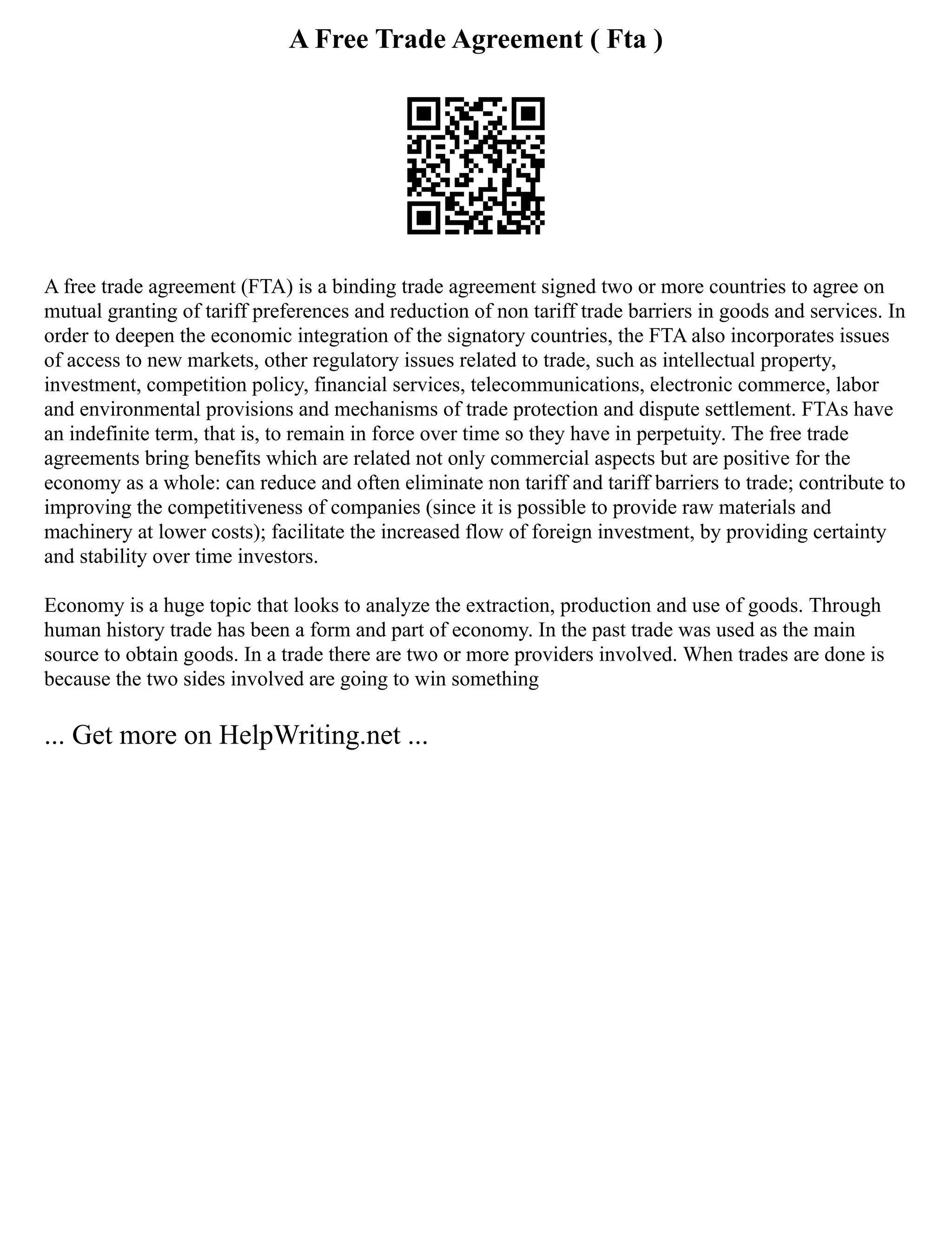 A Free Trade Agreement ( Fta )
A free trade agreement (FTA) is a binding trade agreement signed two or more countries to agree on
mutual granting of tariff preferences and reduction of non tariff trade barriers in goods and services. In
order to deepen the economic integration of the signatory countries, the FTA also incorporates issues
of access to new markets, other regulatory issues related to trade, such as intellectual property,
investment, competition policy, financial services, telecommunications, electronic commerce, labor
and environmental provisions and mechanisms of trade protection and dispute settlement. FTAs have
an indefinite term, that is, to remain in force over time so they have in perpetuity. The free trade
agreements bring benefits which are related not only commercial aspects but are positive for the
economy as a whole: can reduce and often eliminate non tariff and tariff barriers to trade; contribute to
improving the competitiveness of companies (since it is possible to provide raw materials and
machinery at lower costs); facilitate the increased flow of foreign investment, by providing certainty
and stability over time investors.
Economy is a huge topic that looks to analyze the extraction, production and use of goods. Through
human history trade has been a form and part of economy. In the past trade was used as the main
source to obtain goods. In a trade there are two or more providers involved. When trades are done is
because the two sides involved are going to win something
... Get more on HelpWriting.net ...
 