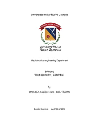 Universidad Militar Nueva Granada
Mechatronics engineering Department
Economy
“Illicit economy - Colombia”
By:
Orlando A. Fajardo Tejata Cod. 1800990
Bogotá, Colombia. April 10th of 2015
 