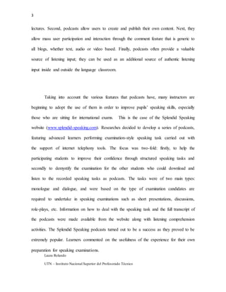 3
Laura Rolando
UTN – Instituto Nacional Superior del Profesorado Técnico
lectures. Second, podcasts allow users to create and publish their own content. Next, they
allow mass user participation and interaction through the comment feature that is generic to
all blogs, whether text, audio or video based. Finally, podcasts often provide a valuable
source of listening input; they can be used as an additional source of authentic listening
input inside and outside the language classroom.
Taking into account the various features that podcasts have, many instructors are
beginning to adopt the use of them in order to improve pupils’ speaking skills, especially
those who are sitting for international exams. This is the case of the Splendid Speaking
website (www.splendid-speaking.com). Researches decided to develop a series of podcasts,
featuring advanced learners performing examination-style speaking task carried out with
the support of internet telephony tools. The focus was two-fold: firstly, to help the
participating students to improve their confidence through structured speaking tasks and
secondly to demystify the examination for the other students who could download and
listen to the recorded speaking tasks as podcasts. The tasks were of two main types:
monologue and dialogue, and were based on the type of examination candidates are
required to undertake in speaking examinations such as short presentations, discussions,
role-plays, etc. Information on how to deal with the speaking task and the full transcript of
the podcasts were made available from the website along with listening comprehension
activities. The Splendid Speaking podcasts turned out to be a success as they proved to be
extremely popular. Learners commented on the usefulness of the experience for their own
preparation for speaking examinations.
 
