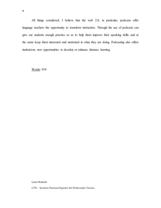 4
Laura Rolando
UTN – Instituto Nacional Superior del Profesorado Técnico
All things considered, I believe that the web 2.0, in particular, podcasts offer
language teachers the opportunity to transform instruction. Through the use of podcasts can
give our students enough practice so as to help them improve their speaking skills, and at
the same keep them interested and motivated in what they are doing. Podcasting also offers
institutions new opportunities to develop or enhance distance learning.
Words: 834
 