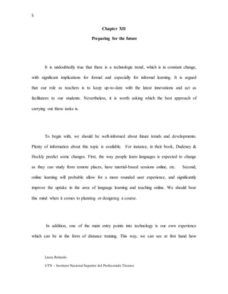 5
Laura Rolando
UTN – Instituto Nacional Superior del Profesorado Técnico
Chapter XII
Preparing for the future
It is undoubtedly true that there is a technologic trend, which is in constant change,
with significant implications for formal and especially for informal learning. It is argued
that our role as teachers is to keep up-to-date with the latest innovations and act as
facilitators to our students. Nevertheless, it is worth asking which the best approach of
carrying out these tasks is.
To begin with, we should be well-informed about future trends and developments.
Plenty of information about this topic is available. For instance, in their book, Dudeney &
Hockly predict some changes. First, the way people learn languages is expected to change
as they can study from remote places, have tutorial-based sessions online, etc. Second,
online learning will probable allow for a more rounded user experience, and significantly
improve the uptake in the area of language learning and teaching online. We should bear
this mind when it comes to planning or designing a course.
In addition, one of the main entry points into technology is our own experience
which can be in the form of distance training. This way, we can see at first hand how
 