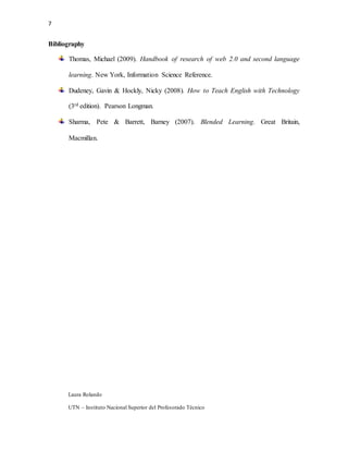 7
Laura Rolando
UTN – Instituto Nacional Superior del Profesorado Técnico
Bibliography
Thomas, Michael (2009). Handbook of research of web 2.0 and second language
learning. New York, Information Science Reference.
Dudeney, Gavin & Hockly, Nicky (2008). How to Teach English with Technology
(3rd edition). Pearson Longman.
Sharma, Pete & Barrett, Barney (2007). Blended Learning. Great Britain,
Macmillan.
 