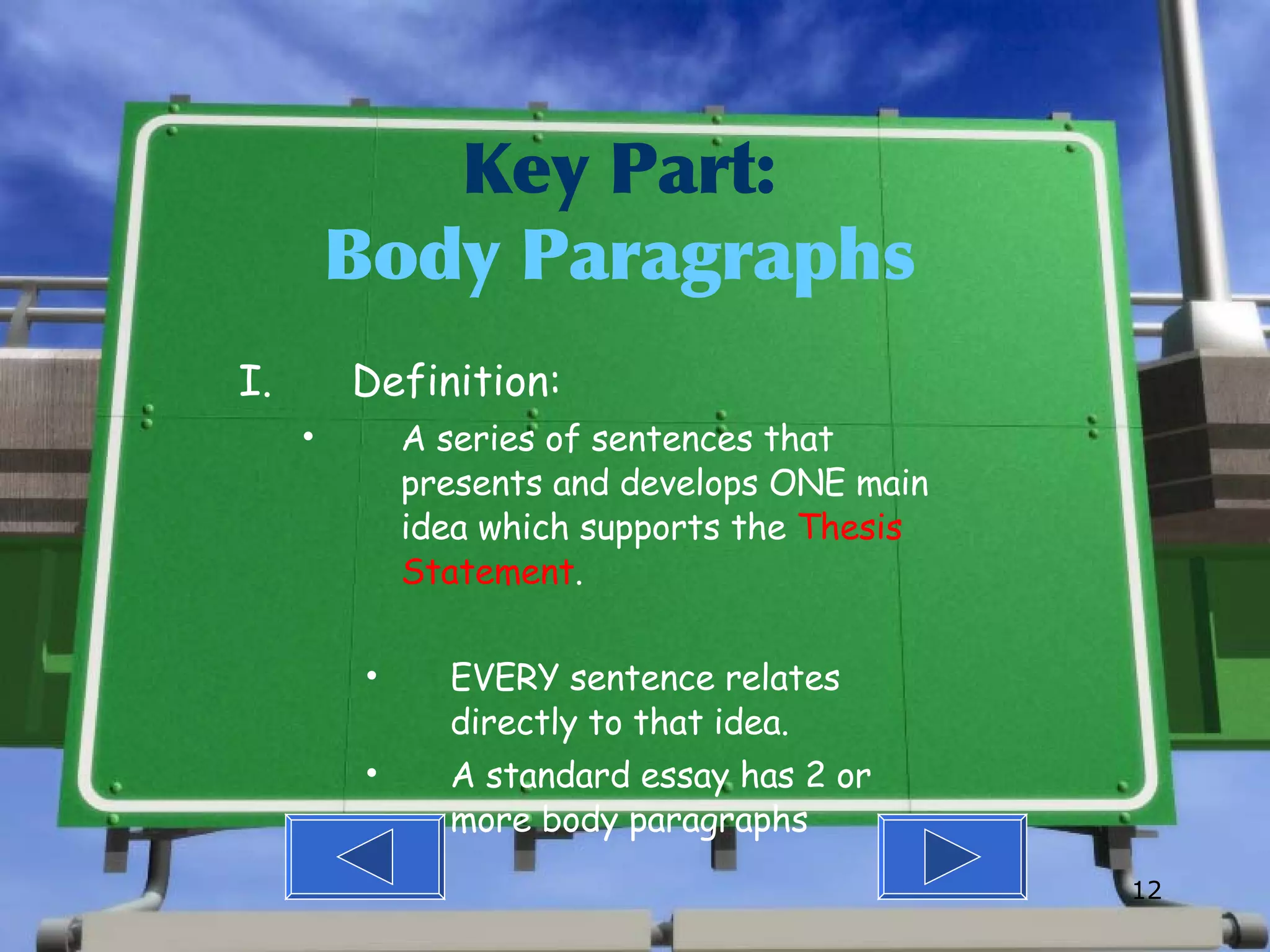 Key Part: Body Paragraphs Definition: A series of sentences that presents and develops ONE main idea which supports the  Thesis Statement . EVERY sentence relates directly to that idea. A standard essay has 2 or more body paragraphs 