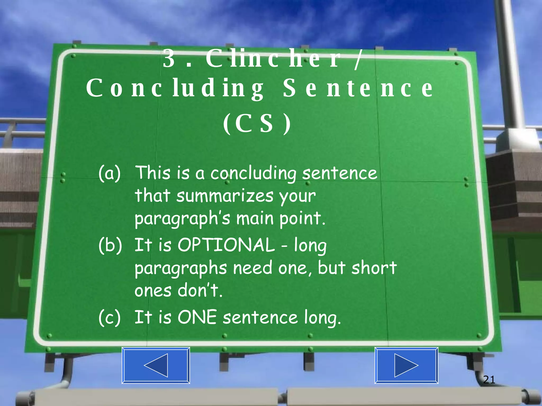3. Clincher / Concluding Sentence (CS)  This is a concluding sentence that summarizes your paragraph’s main point. It is OPTIONAL - long paragraphs need one, but short ones don’t. It is ONE sentence long. 