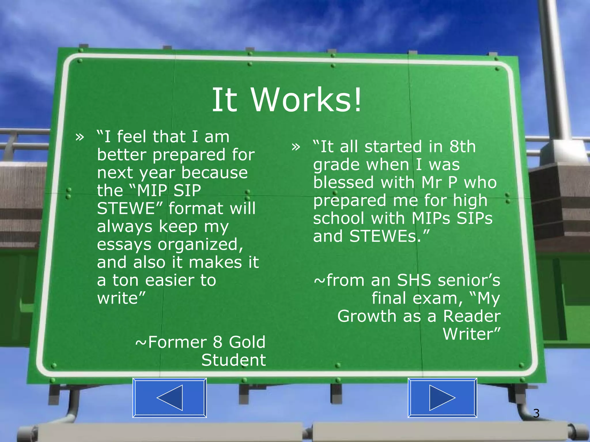 It Works! “ I feel that I am better prepared for next year because the “MIP SIP STEWE” format will always keep my essays organized, and also it makes it a ton easier to write” ~Former 8 Gold Student “ It all started in 8th grade when I was blessed with Mr P who prepared me for high school with MIPs SIPs and STEWEs.” ~from an SHS senior’s final exam, “My Growth as a Reader Writer” 
