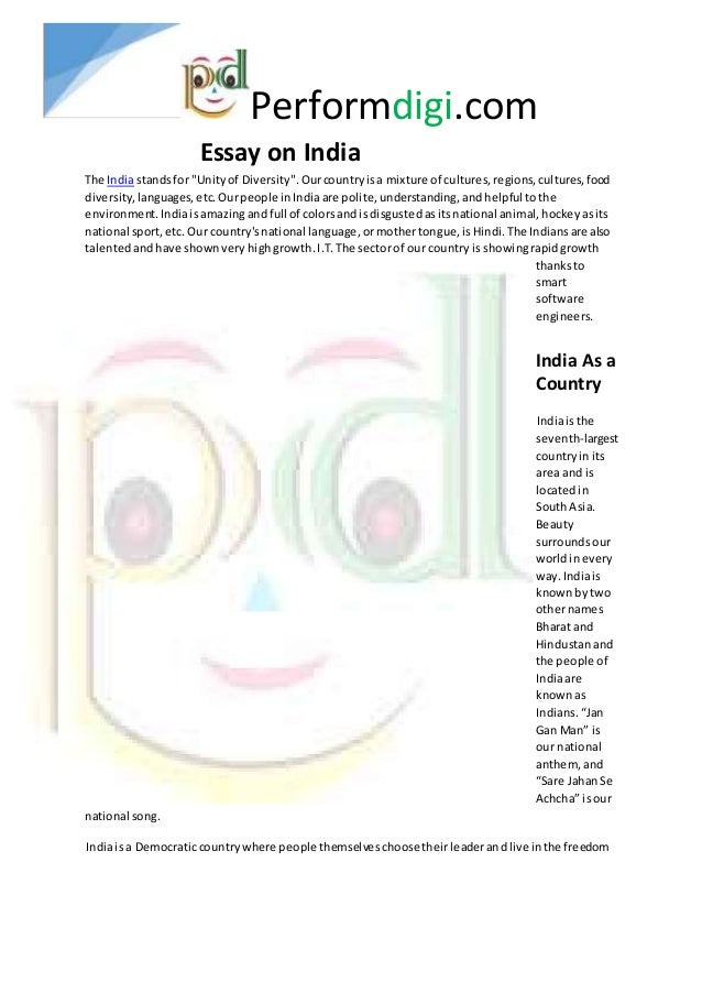 Performdigi.com
Essay on India
The Indiastandsfor "Unityof Diversity".Ourcountryisa mixture of cultures,regions,cultures,food
diversity,languages,etc.Ourpeople inIndiaare polite,understanding, andhelpful tothe
environment.Indiaisamazingandfull of colorsandisdisgustedasitsnational animal,hockeyasits
national sport,etc.Our country'snational language,ormothertongue,isHindi.The Indiansare also
talentedandhave shownveryhighgrowth.I.T.The sectorof our countryis showingrapidgrowth
thanksto
smart
software
engineers.
India As a
Country
Indiaisthe
seventh-largest
countryin its
area and is
locatedin
SouthAsia.
Beauty
surroundsour
worldinevery
way.Indiais
knownbytwo
othernames
Bharat and
Hindustanand
the people of
Indiaare
knownas
Indians.“Jan
Gan Man” is
our national
anthem, and
“Sare JahanSe
Achcha” isour
national song.
Indiaisa Democraticcountrywhere people themselveschoosetheirleaderandlive inthe freedom
 