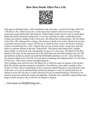 How Does Death Affect Poe s Life
Once upon a midnight dreary, while I pondered weak and weary , a quote from Edgar Allan Poe
s The Raven. Poe, while he was alive, wrote many lines similar to this in his stories, always
expressing strong and horridly bad emotions. People might wonder why he wrote so much about
things like death, alcoholism and poverty. It was once said that an author s mind affects their
writing, and a prime example of this is how poe s life affected his writing themes. The first detail
of how Poe s life influenced his writing is the element of death in his stories. Death of loved ones
is painfully obvious in Poe s poem, The Raven, in which he states sorrow, for the loss of lenore.
Lenore is symbolizing Poe s wife, Virginia. She was one of many of poe s loved ones who had
died of a common ailment at the time, Tuberculosis. This disease had claimed Poe s brother,
foster mother, as well as his wife,consequently, he gave it it s own story, The Mask Of The Red
Death. In this story, all the characters die of the fatal illness the red death (another name for TB)
and darkness and decay and the red death held illimitable dominion over all . As he had been in
the shroud of death most of his life, he wrote about wondering what happened after it in The Facts
In The Case... Show more content on Helpwriting.net ...
This is perhaps most clear his story The Black Cat, in which he states for disease is like alcohol
Both Poe and the nameless narrator are alcoholics. Nevertheless, more subtle example in Poe s
Works is in The Cask of Amontillado, In this a character named Fortunato is intoxicated for most
of the story so he can be (unfortunately) chained up and put in a wall. As alcohol had such an
influence on his life, Poe put in a small reference for why he started drinking in The Raven, the
narrator in the story asking for respite and nepenthe . Nepenthe was a painkiller, representing using
drugs to block out pain, only in real life, the drug he is using is
... Get more on HelpWriting.net ...
 