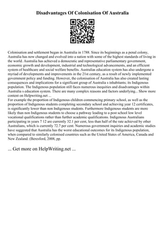 Disadvantages Of Colonisation Of Australia
Colonisation and settlement began in Australia in 1788. Since its beginnings as a penal colony,
Australia has now changed and evolved into a nation with some of the highest standards of living in
the world. Australia has achieved a democratic and representative parliamentary government,
economic growth and development, industrial and technological advancements, and an efficient
system of healthcare and social welfare benefits. Australias education system has also undergone a
myriad of developments and improvements in the 21st century, as a result of newly implemented
government policy and funding. However, the colonisation of Australia has also created lasting
consequences and implications for a significant group of Australia s inhabitants; its Indigenous
population. The Indigenous population still faces numerous inequities and disadvantages within
Australia s education system. There are many complex reasons and factors underlying... Show more
content on Helpwriting.net ...
For example the proportion of Indigenous children commencing primary school, as well as the
proportion of Indigenous students completing secondary school and achieving year 12 certificates,
is significantly lower than non Indigenous students. Furthermore Indigenous students are more
likely than non Indigenous students to choose a pathway leading to a post school low level
vocational qualifications rather than further academic qualifications. Indigenous Australians
participating in years 7 12 are currently 32.1 per cent, less than half of the rate achieved by other
Australians, which is currently 72.7 per cent. Numerous government inquiries and academic studies
have suggested that Australia has the worst educational outcomes for its Indigenous population,
when compared to similarly colonised countries such as the United States of America, Canada and
New Zealand. (Beresford, 2008, pp.
... Get more on HelpWriting.net ...
 