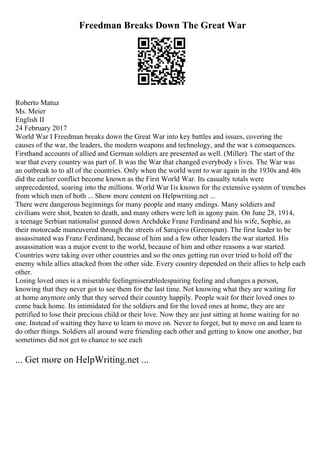 Freedman Breaks Down The Great War
Roberto Matuz
Ms. Meier
English II
24 February 2017
World War I Freedman breaks down the Great War into key battles and issues, covering the
causes of the war, the leaders, the modern weapons and technology, and the war s consequences.
Firsthand accounts of allied and German soldiers are presented as well. (Miller). The start of the
war that every country was part of. It was the War that changed everybody s lives. The War was
an outbreak to to all of the countries. Only when the world went to war again in the 1930s and 40s
did the earlier conflict become known as the First World War. Its casualty totals were
unprecedented, soaring into the millions. World War Iis known for the extensive system of trenches
from which men of both ... Show more content on Helpwriting.net ...
There were dangerous beginnings for many people and many endings. Many soldiers and
civilians were shot, beaten to death, and many others were left in agony pain. On June 28, 1914,
a teenage Serbian nationalist gunned down Archduke Franz Ferdinand and his wife, Sophie, as
their motorcade maneuvered through the streets of Sarajevo (Greenspan). The first leader to be
assassinated was Franz Ferdinand, because of him and a few other leaders the war started. His
assassination was a major event to the world, because of him and other reasons a war started.
Countries were taking over other countries and so the ones getting run over tried to hold off the
enemy while allies attacked from the other side. Every country depended on their allies to help each
other.
Losing loved ones is a miserable feelingmiserabledespairing feeling and changes a person,
knowing that they never got to see them for the last time. Not knowing what they are waiting for
at home anymore only that they served their country happily. People wait for their loved ones to
come back home. Its intimidated for the soldiers and for the loved ones at home, they are are
petrified to lose their precious child or their love. Now they are just sitting at home waiting for no
one. Instead of waiting they have to learn to move on. Never to forget, but to move on and learn to
do other things. Soldiers all around were friending each other and getting to know one another, but
sometimes did not get to chance to see each
... Get more on HelpWriting.net ...
 