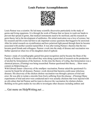Louis Pasteur Accomplishments
Louis Pasteur was a scientist. He led many scientific discoveries particularly in the study of
germs and living organisms. It is through the work of Pasteur that we know to wash our hands to
prevent that spread of germs, that medical instruments need to be sterilized, and his research on
germ theory led to the development of antibiotics. His initial motivation was a love of science, but
his research and life events led him to ask important science questions that begged to be answered.
After his initial research on crystallization and how polarized light passed through them he became
associated with another scientist named Biot. It was after testing Pasteur s theories that the two
became good friends and colleagues. Pasteur s work into the study of disease and vaccination was
further spurred on when two of his daughters died of typhoid.
Pasteur s study of crystallography gained him great recognition and he became the Dean of the
Faculty of Science Lille. In this school they were doing a great deal of research on the production
of alcohol by fermentation of the beetroot. At this time the theory of Liebig, that fermentation was a
chemical process, (Fleming) was being researched. Pasteur questioned this theory ... Show more
content on Helpwriting.net ...
With Edward Jenner s discovery of the smallpox vaccination, Pasteur asked the questioned if a
vaccine be found for all diseases. Pasteur s work showed that bacteria could cause infectious
diseases. His discovery of the chicken cholera vaccination was through a process of trial and
error. He was able to isolate a microbe from fowls suffering from this disease . (Fleming) Many
experiments of trial and error were conducted and it was actually chickens that were injected with
an old culture that led Pasteur and his team to discover the vaccination for chicken cholera.
Building on his germ studies he was able to investigate other diseases including anthrax and
... Get more on HelpWriting.net ...
 