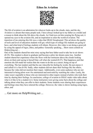 Ethos In Aviation
The life of aviation is an admiration for whoever looks up to the clouds, stars, and the sky.
Aviation is a dream that many people seek. I have always looked up to my father as a model and
a reason to think about the life above the clouds. As I laid eyes on him wearing his flying suit, it
opened my eyes to the aviation life, and an inspiration to enter the world of aviation. The
transition of me entering this life was a video that ERAU broadcasted. This ad shows the quality
of tools and level of education students will get, which type of college life students are going to
have, and what kind of feelings students will obtain. However, this video is not doing a great job
by using the appeal of logos, ethos, and pathos. Generally speaking,... Show more content on
Helpwriting.net ...
One of the students shared her mini story saying that here father used to take her to air shows
(0:19). This student is about to graduate and become a pilot, her dream came true. Another
student shared her experience when she flows with her instructor above the clouds looking
down on them and saying to herself that s all what she wanted (0:27). That happiness and that
emotion she felt made her realize that she wants to do this as a career, being on top of
everything. The last student said that he can t describe his feeling by words. He just enjoys it
and called it it s fun (0:30). Sadly, other students did not share their feelings like the others,
because the video did not mention their major. Additionally, even some audience who are not
interested in being pilots won t be entertained and motivated by watching the video. Lastly, the
video wasn t equitable to those who are interested in other majors instead of pilots who took their
time by sharing their feelings. In conclusion, college of aviation in ERAU made video talks about
what is it like to be a student in it. Some instructors were giving some facts about the college and
talking about what they can offer to their students. Some students were sharing their experiences
and feelings since they have entered the college. However, the video is shows lacking using logos,
ethos, and
... Get more on HelpWriting.net ...
 