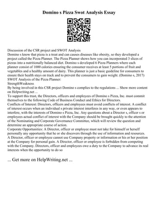 Domino s Pizza Swot Analysis Essay
Discussion of the CSR project and SWOT Analysis
Domino s know that pizza is a treat and can causes diseases like obesity, so they developed a
project called the Pizza Planner. The Pizza Planner shows how you can incorporated 3 slices of
pizzas into a nutritionally balanced diet. Domino s developed 6 Pizza Planners where each
planner consist of 1000 calories ensuring the consumer receives at least 5 portions of fruit and
vegetables and a healthy amount of dairy. This planner is just a basic guideline for consumers to
ensure their health stays on track and to prevent the consumers to gain weight. (Domino s, 2017)
SWOT Analysis of the Pizza Planner:
StrengthWeakness
By being involved in this CSR project Domino s complies to the regulations ... Show more content
on Helpwriting.net ...
To support this trust, the Directors, officers and employees of Domino s Pizza, Inc. must commit
themselves to the following Code of Business Conduct and Ethics for Directors.
Conflicts of Interest: Directors, officers and employees must avoid conflicts of interest. A conflict
of interest occurs when an individual s private interest interferes in any way, or even appears to
interfere, with the interests of Domino s Pizza, Inc. Any questions about a Director s, officer s or
employees actual conflict of interest with the Company should be brought quickly to the attention
of the Nominating and Corporate Governance Committee, which will review the question and
determine an appropriate course of action.
Corporate Opportunities: A Director, officer or employee must not take for himself or herself
personally any opportunity that he or she discovers through the use of information and resources.
A Director, officer or employee cannot use Company property or information or his or her position
at the Company for personal gain. A Director, officer or employee is forbidden from competing
with the Company. Directors, officer and employees owe a duty to the Company to advance its real
interests when the opportunity to do so
... Get more on HelpWriting.net ...
 