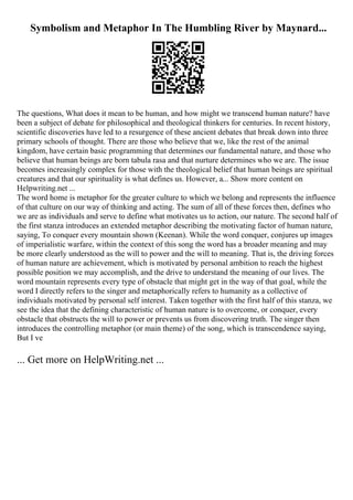 Symbolism and Metaphor In The Humbling River by Maynard...
The questions, What does it mean to be human, and how might we transcend human nature? have
been a subject of debate for philosophical and theological thinkers for centuries. In recent history,
scientific discoveries have led to a resurgence of these ancient debates that break down into three
primary schools of thought. There are those who believe that we, like the rest of the animal
kingdom, have certain basic programming that determines our fundamental nature, and those who
believe that human beings are born tabula rasa and that nurture determines who we are. The issue
becomes increasingly complex for those with the theological belief that human beings are spiritual
creatures and that our spirituality is what defines us. However, a... Show more content on
Helpwriting.net ...
The word home is metaphor for the greater culture to which we belong and represents the influence
of that culture on our way of thinking and acting. The sum of all of these forces then, defines who
we are as individuals and serve to define what motivates us to action, our nature. The second half of
the first stanza introduces an extended metaphor describing the motivating factor of human nature,
saying, To conquer every mountain shown (Keenan). While the word conquer, conjures up images
of imperialistic warfare, within the context of this song the word has a broader meaning and may
be more clearly understood as the will to power and the will to meaning. That is, the driving forces
of human nature are achievement, which is motivated by personal ambition to reach the highest
possible position we may accomplish, and the drive to understand the meaning of our lives. The
word mountain represents every type of obstacle that might get in the way of that goal, while the
word I directly refers to the singer and metaphorically refers to humanity as a collective of
individuals motivated by personal self interest. Taken together with the first half of this stanza, we
see the idea that the defining characteristic of human nature is to overcome, or conquer, every
obstacle that obstructs the will to power or prevents us from discovering truth. The singer then
introduces the controlling metaphor (or main theme) of the song, which is transcendence saying,
But I ve
... Get more on HelpWriting.net ...
 