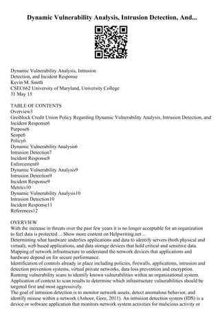 Dynamic Vulnerability Analysis, Intrusion Detection, And...
Dynamic Vulnerability Analysis, Intrusion
Detection, and Incident Response
Kevin M. Smith
CSEC662 University of Maryland, University College
31 May 15
TABLE OF CONTENTS
Overview3
Greiblock Credit Union Policy Regarding Dynamic Vulnerability Analysis, Intrusion Detection, and
Incident Response6
Purpose6
Scope6
Policy6
Dynamic Vulnerability Analysis6
Intrusion Detection7
Incident Response8
Enforcement9
Dynamic Vulnerability Analysis9
Intrusion Detection9
Incident Response9
Metrics10
Dynamic Vulnerability Analysis10
Intrusion Detection10
Incident Response11
References12
OVERVIEW
With the increase in threats over the past few years it is no longer acceptable for an organization
to feel data is protected ... Show more content on Helpwriting.net ...
Determining what hardware underlies applications and data to identify servers (both physical and
virtual), web based applications, and data storage devices that hold critical and sensitive data.
Mapping of network infrastructure to understand the network devices that applications and
hardware depend on for secure performance.
Identification of controls already in place including policies, firewalls, applications, intrusion and
detection prevention systems, virtual private networks, data loss prevention and encryption.
Running vulnerability scans to identify known vulnerabilities within an organizational system.
Application of context to scan results to determine which infrastructure vulnerabilities should be
targeted first and most aggressively.
The goal of intrusion detection is to monitor network assets, detect anomalous behavior, and
identify misuse within a network (Ashoor, Gore, 2011). An intrusion detection system (IDS) is a
device or software application that monitors network system activities for malicious activity or
 
