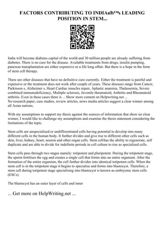 FACTORS CONTRIBUTING TO INDIAвЂ™s LEADING
POSITION IN STEM...
India will become diabetes capital of the world and 30 million people are already suffering from
diabetes. There is no cure for the disease. Available treatments from drugs, insulin pumping,
pancreas transplantation are either expensive or a life long affair. But there is a hope in the form
of stem cell therapy.
There are other diseases that have no definitive cure currently. Either the treatment is painful and
expensive or the treatment does not work after couple of years. These diseases range from Cancer,
Parkinson s, Alzheimer s, Heart Cardiac muscles repair, Aplastic anaemia, Thalassemia, Severe
combined immunodeficiency, Multiple sclerosis, Juvenile rheumatoid, Arthritis and Rheumatoid
arthritis. Even in these cases there is ... Show more content on Helpwriting.net ...
No research paper, case studies, review articles, news media articles suggest a clear winner among
all Asian nations.
With my assumptions to support my thesis against the sources of information that show no clear
winner, I would like to challenge my assumptions and examine the thesis statement considering the
limitations of the topic.
Stem cells are unspecialised or undifferentiated cells having potential to develop into many
different cells in the human body. It further divides and give rise to different other cells such as
skin, liver, kidney, heart, neuron and other organ cells. Stem cellhas the ability to regenerate, self
duplicate and are able to divide for indefinite periods in cell culture to rise as specialised cells.
Stem cells pass through two stages namely: totipotent and pluripotent. During the totipotent stage,
the sperm fertilises the egg and creates a single cell that forms into an entire organism. After the
formation of the entire organism, the cell further divides into identical totipotent cells. When the
stem cell is in the totipotent stage it begins to specialise and forms into blastocyst. Therefore, a
stem cell during totipotent stage specialising into blastocyst is known as embryonic stem cells
(ESCs).
The blastocyst has an outer layer of cells and inner
... Get more on HelpWriting.net ...
 