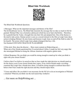 Blind Side Workbook
The Blind Side Workbook Questions
1.Messages: What are the important messages and themes of the film?
The hit blockbuster movie, The Blind Side transmits the message that we take so much in life for
granted. Michael Oher was a homeless adolescent which has never had a bed before . Therefore,
he is grateful that the Touhy s brought him into their life and adopted him. One of the themes is
the need to take action. Human action is seen as a crucial element in the film as Leigh Anne takes
action in helping Michael. He also listens and honours Leigh Anne on and off the field in order for
his benefit. The action which Leigh Anne adopts [changes] that boy s life.
Not finished CONTAINS TRACES OF PLAGARISIM
2.Film style: How does the director ... Show more content on Helpwriting.net ...
When one of her friends questioned her if worried about Collins, it made me feel very angry that
she stereotyped Michael as being the African American with negative ghetto traits.
6.Moral Response: Do you think you would be strong enough to stand up for what you think is
right with your closest friends?
I believe that if we believe in ourselves that we have made the right decision we should stand up
for the choice even if your closest friends don t agree. If my closest friends made a revolting
comment like Leigh Ann s friends have done, I would be strong enough to confront them that I
believe that I have made the right decision and they should respect them.
7.Cause and effect: Do you think it was necessary for the NCAA to do an investigation of Michael
s situation? What do you think was the real reason they wished to
... Get more on HelpWriting.net ...
 