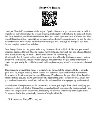 Essay On Hades
Hades, or Pluto in Roman is one of the major 12 gods. His name in greek means unseen , which
refers to his cap which makes the wearer invisible. It also refers to him being the dark god. Hades
like Zeus, Poseidon, and his sisters Demeter, Hera and Hestia *(he was a son of Cronus and Rhea)
Like all his other siblings except Zeus, he was swallowed into Cronuss stomach. He and the others
escaped because Rhea tricked her husband into eating a rock, although he thought it was Zeus.
Cronos coughed out the kids and died.
Even though Hades isn t supposed to be scary, he doesn t look really look like how you would
imagine a death god to look like. He wears a purple robe, and has black hair and a beard. He also
has a pitchfork missing its inner ... Show more content on Helpwriting.net ...
Men thought that if you uttered the word Hades, then it would make death come sooner, so they
didn t ever say his name. Hades actually enjoyed being feared as the god of the underworld. If
Hades ever got lonely, he could always talk to Persephone or play with Cerberus the three headed
dog.
Though people always think Hades is so scary being the god of the underworld, he is actually
quite nice. He just got unlucky. When Cronus was defeated, Zeus and his other two brothers
drew a dice to decide what god they would become. Zeus became the god of the skies, Poseidon
became the sea god, and Hades got unlucky and became the god of the underworld. Hades only
gets mad and harsh when a soul tries to leave the underworld or when people try to cheat death.
In conclusion, when you think of the underworld or death, you might think of this terrifying yet
underappreciated god, Hades. This god has always had tough times since he became unlucky and
turned into the god of the underworld. Hades may have been a little sneaky in trying to marry
Persephone, but he just got unlucky because of simple roll of the
... Get more on HelpWriting.net ...
 